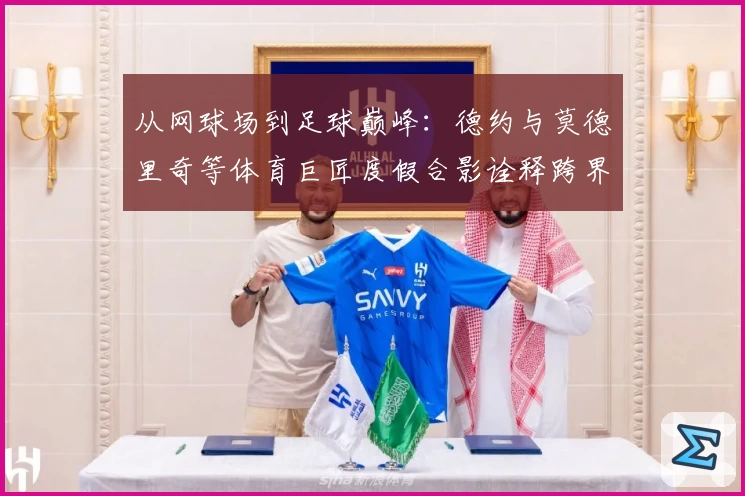 从网球场到足球巅峰：德约与莫德里奇等体育巨匠度假合影诠释跨界影响