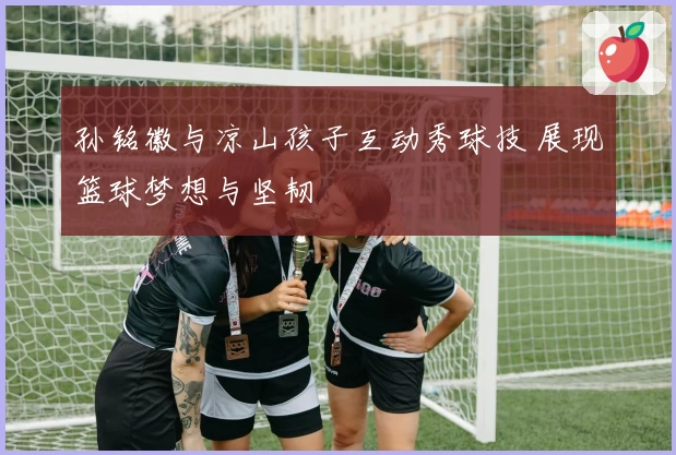 孙铭徽与凉山孩子互动秀球技 展现篮球梦想与坚韧