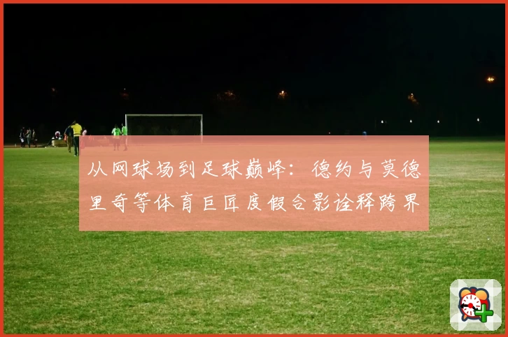 从网球场到足球巅峰:德约与莫德里奇等体育巨匠度假合影诠释跨界影响