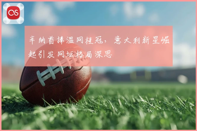 辛纳首捧温网桂冠，意大利新星崛起引发网坛格局深思