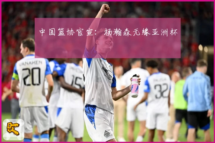 中国篮协官宣：杨瀚森无缘亚洲杯