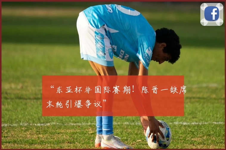 “东亚杯非国际赛期!陈晋一缺席末轮引爆争议”