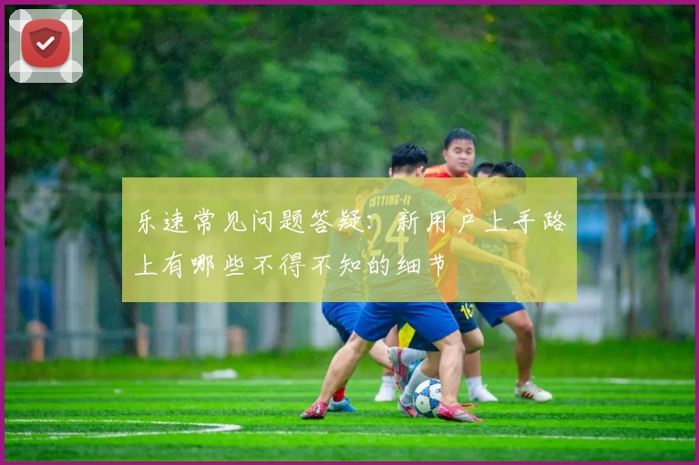 乐速常见问题答疑:新用户上手路上有哪些不得不知的细节